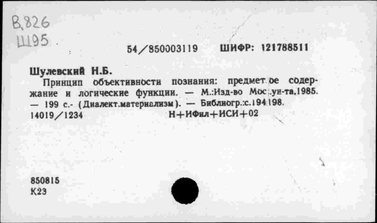 ﻿5
54/850003119 ШИФР: 121788511
Шулевский Н.Б.
Принцип объективности познания: предмет ое содержание и логические функции. — М.:Изд-во Мос .ун-та. 1985. — 199 с.- (Диалект.материализм). — Библиогр.:с.194 198. 14019/1234	Н+ИФил+ИСИ+02
850815
К23